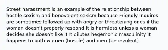 Street harassment is an example of the relationship between hostile sexism and benevolent sexism because Friendly inquires are sometimes followed up with angry or threatening ones if the woman doesn't properly respond It is harmless unless a woman decides she doesn't like it It dilutes hegemonic masculinity It happens to both women (hostile) and men (benevolent)