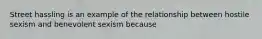 Street hassling is an example of the relationship between hostile sexism and benevolent sexism because