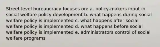 Street level bureaucracy focuses on: a. policy-makers input in social welfare policy development b. what happens during social welfare policy is implemented c. what happens after social welfare policy is implemented d. what happens before social welfare policy is implemented e. administrators control of social welfare programs