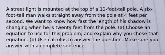 A street light is mounted at the top of a 12-foot-tall pole. A six-foot-tall man walks straight away from the pole at 4 feet per second. We want to know how fast the length of his shadow is changing when he is twenty feet from the pole. (a) Choose an equation to use for this problem, and explain why you chose that equation. (b) Use calculus to answer the question. Make sure you answer with a complete sentence.