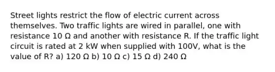 Street lights restrict the flow of electric current across themselves. Two traffic lights are wired in parallel, one with resistance 10 Ω and another with resistance R. If the traffic light circuit is rated at 2 kW when supplied with 100V, what is the value of R? a) 120 Ω b) 10 Ω c) 15 Ω d) 240 Ω