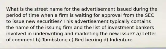 What is the street name for the advertisement issued during the period of time when a firm is waiting for approval from the SEC to issue new securities? This advertisement typically contains the name of the issuing firm and the list of investment bankers involved in underwriting and marketing the new issue? a) Letter of comment b) Tombstone c) Red berring d) Indenture