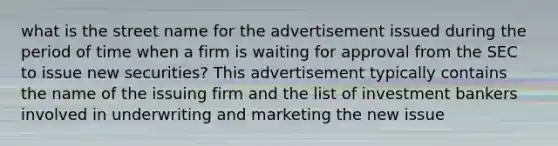 what is the street name for the advertisement issued during the period of time when a firm is waiting for approval from the SEC to issue new securities? This advertisement typically contains the name of the issuing firm and the list of investment bankers involved in underwriting and marketing the new issue