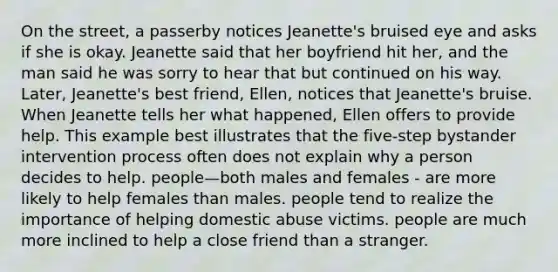 On the street, a passerby notices Jeanette's bruised eye and asks if she is okay. Jeanette said that her boyfriend hit her, and the man said he was sorry to hear that but continued on his way. Later, Jeanette's best friend, Ellen, notices that Jeanette's bruise. When Jeanette tells her what happened, Ellen offers to provide help. This example best illustrates that the five-step bystander intervention process often does not explain why a person decides to help. people—both males and females - are more likely to help females than males. people tend to realize the importance of helping domestic abuse victims. people are much more inclined to help a close friend than a stranger.