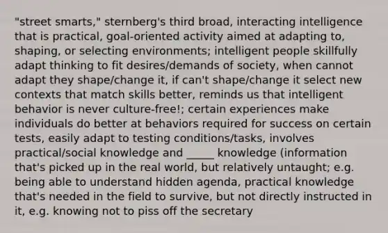 "street smarts," sternberg's third broad, interacting intelligence that is practical, goal-oriented activity aimed at adapting to, shaping, or selecting environments; intelligent people skillfully adapt thinking to fit desires/demands of society, when cannot adapt they shape/change it, if can't shape/change it select new contexts that match skills better, reminds us that intelligent behavior is never culture-free!; certain experiences make individuals do better at behaviors required for success on certain tests, easily adapt to testing conditions/tasks, involves practical/social knowledge and _____ knowledge (information that's picked up in the real world, but relatively untaught; e.g. being able to understand hidden agenda, practical knowledge that's needed in the field to survive, but not directly instructed in it, e.g. knowing not to piss off the secretary