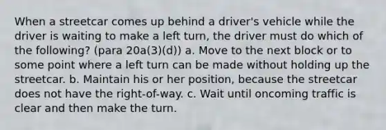 When a streetcar comes up behind a driver's vehicle while the driver is waiting to make a left turn, the driver must do which of the following? (para 20a(3)(d)) a. Move to the next block or to some point where a left turn can be made without holding up the streetcar. b. Maintain his or her position, because the streetcar does not have the right-of-way. c. Wait until oncoming traffic is clear and then make the turn.