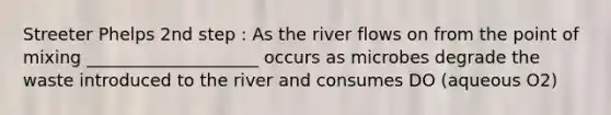 Streeter Phelps 2nd step : As the river flows on from the point of mixing ____________________ occurs as microbes degrade the waste introduced to the river and consumes DO (aqueous O2)