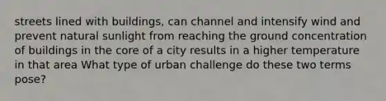 streets lined with buildings, can channel and intensify wind and prevent natural sunlight from reaching the ground concentration of buildings in the core of a city results in a higher temperature in that area What type of urban challenge do these two terms pose?