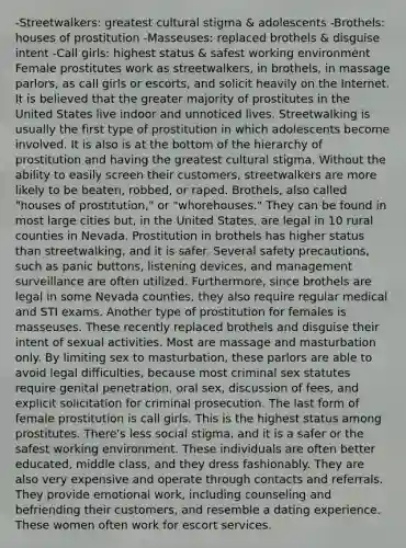 -Streetwalkers: greatest cultural stigma & adolescents -Brothels: houses of prostitution -Masseuses: replaced brothels & disguise intent -Call girls: highest status & safest working environment Female prostitutes work as streetwalkers, in brothels, in massage parlors, as call girls or escorts, and solicit heavily on the Internet. It is believed that the greater majority of prostitutes in the United States live indoor and unnoticed lives. Streetwalking is usually the first type of prostitution in which adolescents become involved. It is also is at the bottom of the hierarchy of prostitution and having the greatest cultural stigma. Without the ability to easily screen their customers, streetwalkers are more likely to be beaten, robbed, or raped. Brothels, also called "houses of prostitution," or "whorehouses." They can be found in most large cities but, in the United States, are legal in 10 rural counties in Nevada. Prostitution in brothels has higher status than streetwalking, and it is safer. Several safety precautions, such as panic buttons, listening devices, and management surveillance are often utilized. Furthermore, since brothels are legal in some Nevada counties, they also require regular medical and STI exams. Another type of prostitution for females is masseuses. These recently replaced brothels and disguise their intent of sexual activities. Most are massage and masturbation only. By limiting sex to masturbation, these parlors are able to avoid legal difficulties, because most criminal sex statutes require genital penetration, oral sex, discussion of fees, and explicit solicitation for criminal prosecution. The last form of female prostitution is call girls. This is the highest status among prostitutes. There's less social stigma, and it is a safer or the safest working environment. These individuals are often better educated, middle class, and they dress fashionably. They are also very expensive and operate through contacts and referrals. They provide emotional work, including counseling and befriending their customers, and resemble a dating experience. These women often work for escort services.