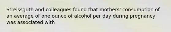 Streissguth and colleagues found that mothers' consumption of an average of one ounce of alcohol per day during pregnancy was associated with