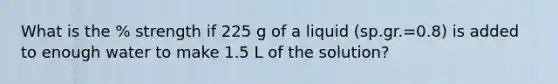 What is the % strength if 225 g of a liquid (sp.gr.=0.8) is added to enough water to make 1.5 L of the solution?