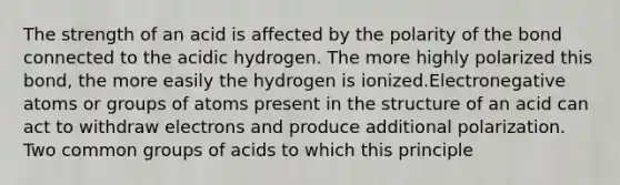 The strength of an acid is affected by the polarity of the bond connected to the acidic hydrogen. The more highly polarized this bond, the more easily the hydrogen is ionized.Electronegative atoms or groups of atoms present in the structure of an acid can act to withdraw electrons and produce additional polarization. Two common groups of acids to which this principle