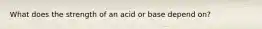 What does the strength of an acid or base depend on?