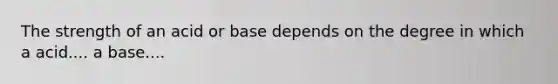 The strength of an acid or base depends on the degree in which a acid.... a base....