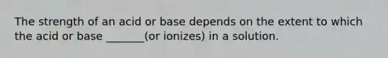 The strength of an acid or base depends on the extent to which the acid or base _______(or ionizes) in a solution.