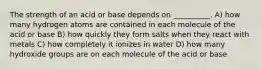 The strength of an acid or base depends on __________. A) how many hydrogen atoms are contained in each molecule of the acid or base B) how quickly they form salts when they react with metals C) how completely it ionizes in water D) how many hydroxide groups are on each molecule of the acid or base