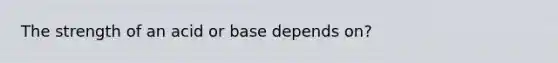 The strength of an acid or base depends on?