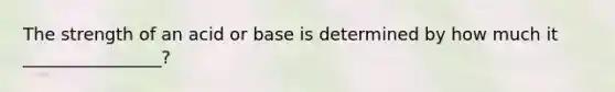 The strength of an acid or base is determined by how much it ________________?