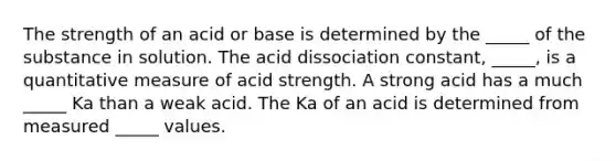 The strength of an acid or base is determined by the _____ of the substance in solution. The acid dissociation constant, _____, is a quantitative measure of acid strength. A strong acid has a much _____ Ka than a weak acid. The Ka of an acid is determined from measured _____ values.