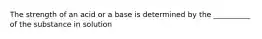 The strength of an acid or a base is determined by the __________ of the substance in solution