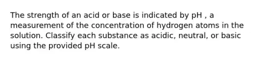 The strength of an acid or base is indicated by pH , a measurement of the concentration of hydrogen atoms in the solution. Classify each substance as acidic, neutral, or basic using the provided pH scale.