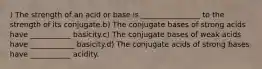 ) The strength of an acid or base is ________________ to the strength of its conjugate.b) The conjugate bases of strong acids have ___________ basicity.c) The conjugate bases of weak acids have ____________ basicity.d) The conjugate acids of strong bases have ___________ acidity.