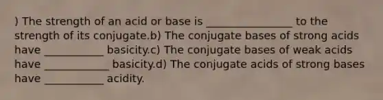 ) The strength of an acid or base is ________________ to the strength of its conjugate.b) The conjugate bases of strong acids have ___________ basicity.c) The conjugate bases of weak acids have ____________ basicity.d) The conjugate acids of strong bases have ___________ acidity.