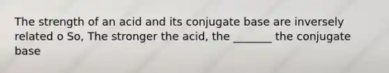 The strength of an acid and its conjugate base are inversely related o So, The stronger the acid, the _______ the conjugate base