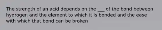 The strength of an acid depends on the ___ of the bond between hydrogen and the element to which it is bonded and the ease with which that bond can be broken