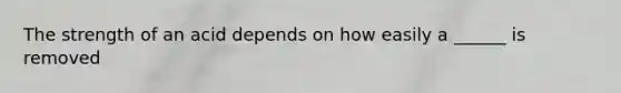 The strength of an acid depends on how easily a ______ is removed