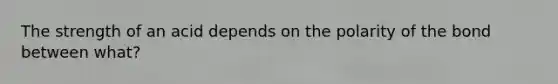 The strength of an acid depends on the polarity of the bond between what?