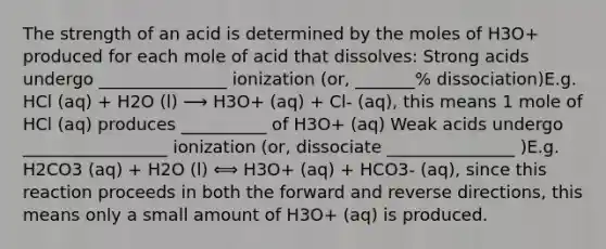 The strength of an acid is determined by the moles of H3O+ produced for each mole of acid that dissolves: Strong acids undergo _______________ ionization (or, _______% dissociation)E.g. HCl (aq) + H2O (l) ⟶ H3O+ (aq) + Cl- (aq), this means 1 mole of HCl (aq) produces __________ of H3O+ (aq) Weak acids undergo _________________ ionization (or, dissociate _______________ )E.g. H2CO3 (aq) + H2O (l) ⟺ H3O+ (aq) + HCO3- (aq), since this reaction proceeds in both the forward and reverse directions, this means only a small amount of H3O+ (aq) is produced.