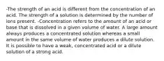 -The strength of an acid is different from the concentration of an acid. The strength of a solution is determined by the number of ions present. -Concentration refers to the amount of an acid or base that is dissolved in a given volume of water. A large amount always produces a concentrated solution whereas a small amount in the same volume of water produces a dilute solution. It is possible to have a weak, concentrated acid or a dilute solution of a strong acid.