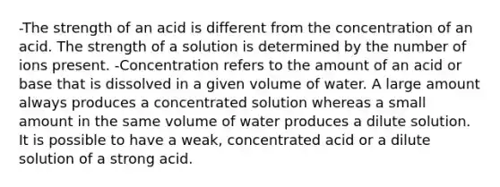 -The strength of an acid is different from the concentration of an acid. The strength of a solution is determined by the number of ions present. -Concentration refers to the amount of an acid or base that is dissolved in a given volume of water. A large amount always produces a concentrated solution whereas a small amount in the same volume of water produces a dilute solution. It is possible to have a weak, concentrated acid or a dilute solution of a strong acid.