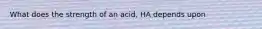 What does the strength of an acid, HA depends upon