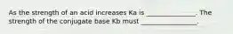 As the strength of an acid increases Ka is _______________. The strength of the conjugate base Kb must _________________.