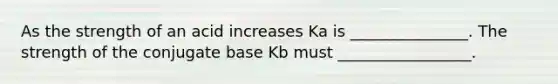 As the strength of an acid increases Ka is _______________. The strength of the conjugate base Kb must _________________.