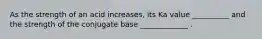 As the strength of an acid increases, its Ka value __________ and the strength of the conjugate base _____________ .