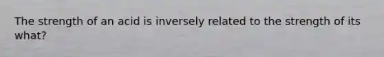 The strength of an acid is inversely related to the strength of its what?