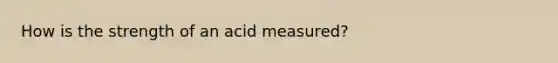 How is the strength of an acid measured?