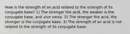 How is the strength of an acid related to the strength of its conjugate base? 1) The stronger the acid, the weaker is the conjugate base, and vice versa. 2) The stronger the acid, the stronger is the conjugate base. 3) The strength of an acid is not related to the strength of its conjugate base.