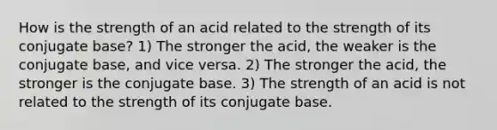 How is the strength of an acid related to the strength of its conjugate base? 1) The stronger the acid, the weaker is the conjugate base, and vice versa. 2) The stronger the acid, the stronger is the conjugate base. 3) The strength of an acid is not related to the strength of its conjugate base.