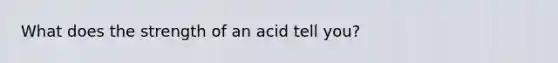 What does the strength of an acid tell you?