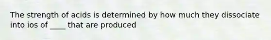 The strength of acids is determined by how much they dissociate into ios of ____ that are produced