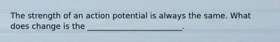 The strength of an action potential is always the same. What does change is the ________________________.