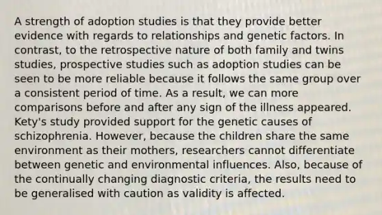 A strength of adoption studies is that they provide better evidence with regards to relationships and genetic factors. In contrast, to the retrospective nature of both family and twins studies, prospective studies such as adoption studies can be seen to be more reliable because it follows the same group over a consistent period of time. As a result, we can more comparisons before and after any sign of the illness appeared. Kety's study provided support for the genetic causes of schizophrenia. However, because the children share the same environment as their mothers, researchers cannot differentiate between genetic and environmental influences. Also, because of the continually changing diagnostic criteria, the results need to be generalised with caution as validity is affected.