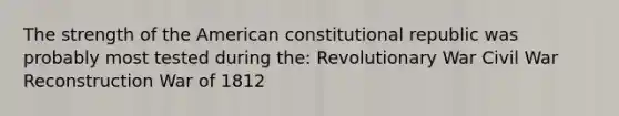 The strength of the American constitutional republic was probably most tested during the: Revolutionary War Civil War Reconstruction War of 1812