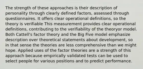 The strength of these approaches is their description of personality through clearly defined factors, assessed through questionnaires. It offers clear operational definitions, so the theory is verifiable This measurement provides clear operational definitions, contributing to the verifiability of the theoryor model. Both Cattell's factor theory and the Big Five model emphasize description over theoretical statements about development, so in that sense the theories are less comprehensive than we might hope. Applied uses of the factor theories are a strength of this approach because empirically validated tests can be used to select people for various positions and to predict performance.