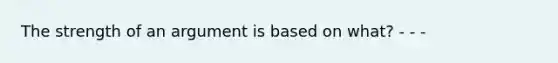 The strength of an argument is based on what? - - -