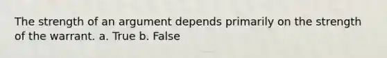 The strength of an argument depends primarily on the strength of the warrant. a. True b. False